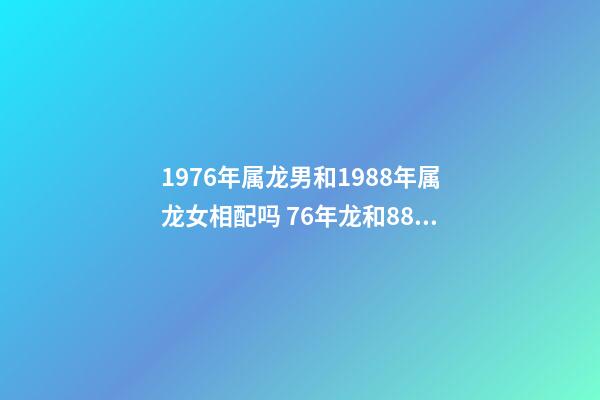 1976年属龙男和1988年属龙女相配吗 76年龙和88年龙和财吗，76年龙男和88年龙女相配吗-第1张-观点-玄机派